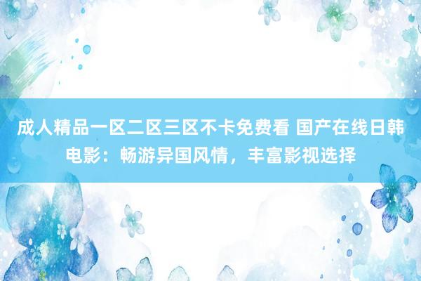 成人精品一区二区三区不卡免费看 国产在线日韩电影：畅游异国风情，丰富影视选择