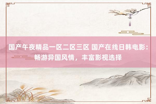 国产午夜精品一区二区三区 国产在线日韩电影：畅游异国风情，丰富影视选择