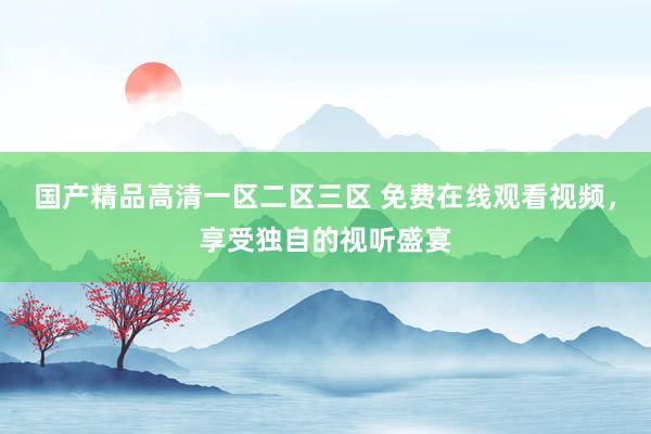 国产精品高清一区二区三区 免费在线观看视频，享受独自的视听盛宴