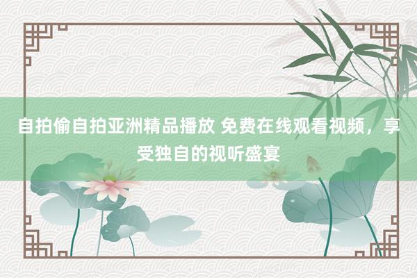 自拍偷自拍亚洲精品播放 免费在线观看视频，享受独自的视听盛宴