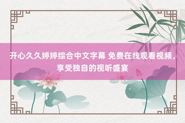 开心久久婷婷综合中文字幕 免费在线观看视频，享受独自的视听盛宴