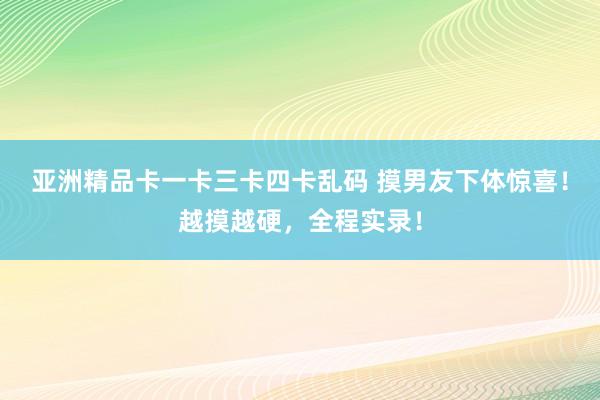 亚洲精品卡一卡三卡四卡乱码 摸男友下体惊喜！越摸越硬，全程实录！