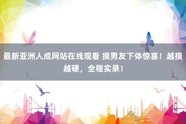 最新亚洲人成网站在线观看 摸男友下体惊喜！越摸越硬，全程实录！