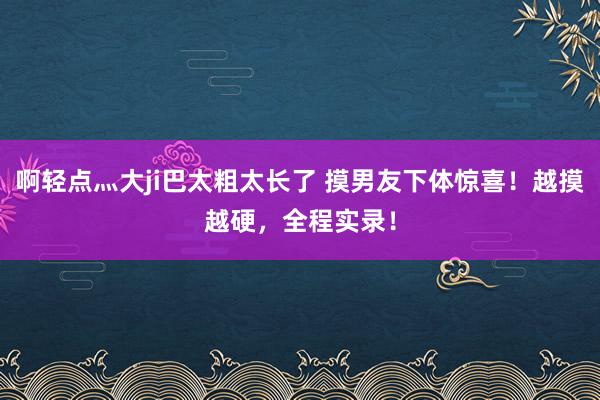 啊轻点灬大ji巴太粗太长了 摸男友下体惊喜！越摸越硬，全程实录！