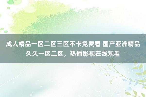 成人精品一区二区三区不卡免费看 国产亚洲精品久久一区二区，热播影视在线观看