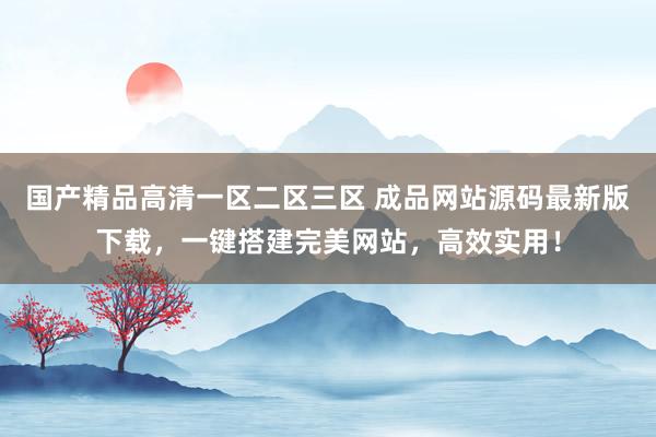 国产精品高清一区二区三区 成品网站源码最新版下载，一键搭建完美网站，高效实用！