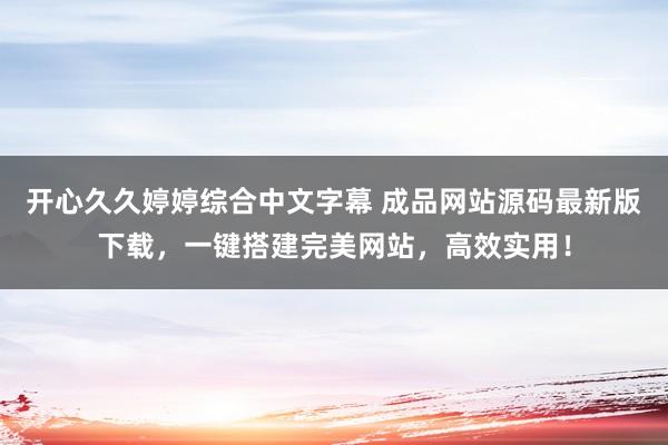 开心久久婷婷综合中文字幕 成品网站源码最新版下载，一键搭建完美网站，高效实用！