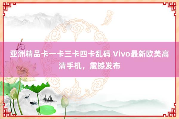 亚洲精品卡一卡三卡四卡乱码 Vivo最新欧美高清手机，震撼发布