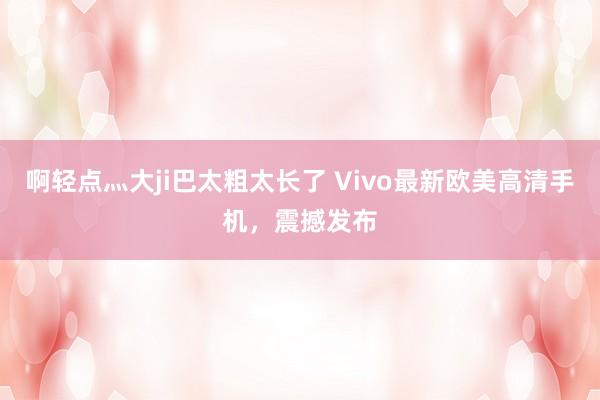 啊轻点灬大ji巴太粗太长了 Vivo最新欧美高清手机，震撼发布