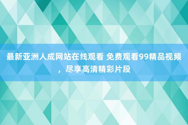 最新亚洲人成网站在线观看 免费观看99精品视频，尽享高清精彩片段