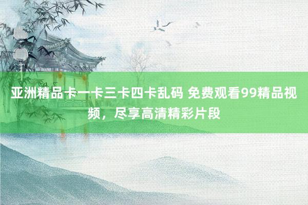 亚洲精品卡一卡三卡四卡乱码 免费观看99精品视频，尽享高清精彩片段
