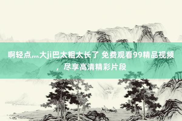 啊轻点灬大ji巴太粗太长了 免费观看99精品视频，尽享高清精彩片段