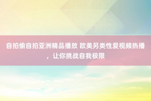 自拍偷自拍亚洲精品播放 欧美另类性爱视频热播，让你挑战自我极限