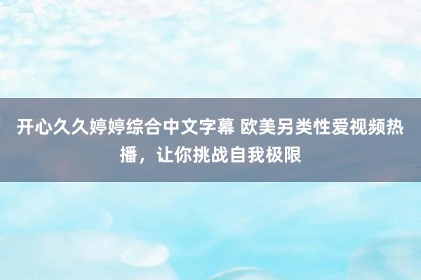 开心久久婷婷综合中文字幕 欧美另类性爱视频热播，让你挑战自我极限