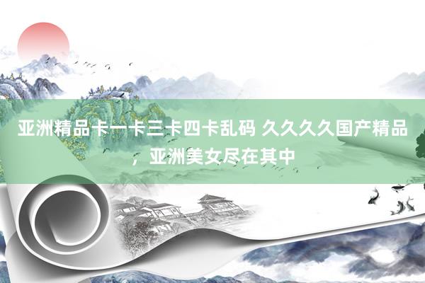 亚洲精品卡一卡三卡四卡乱码 久久久久国产精品，亚洲美女尽在其中