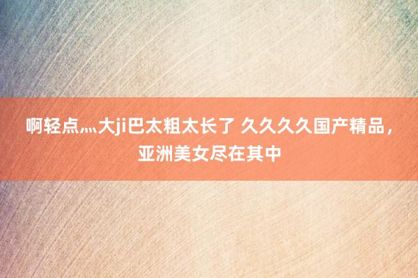 啊轻点灬大ji巴太粗太长了 久久久久国产精品，亚洲美女尽在其中