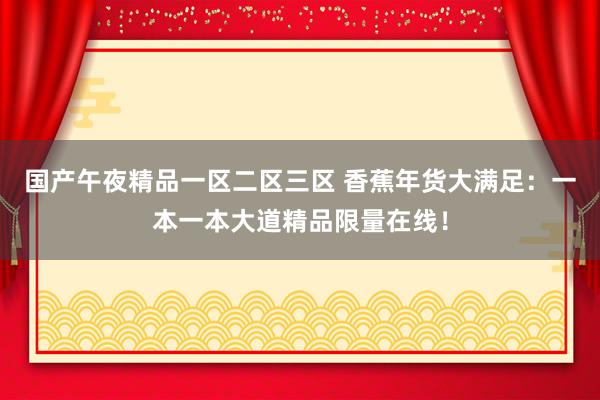 国产午夜精品一区二区三区 香蕉年货大满足：一本一本大道精品限量在线！