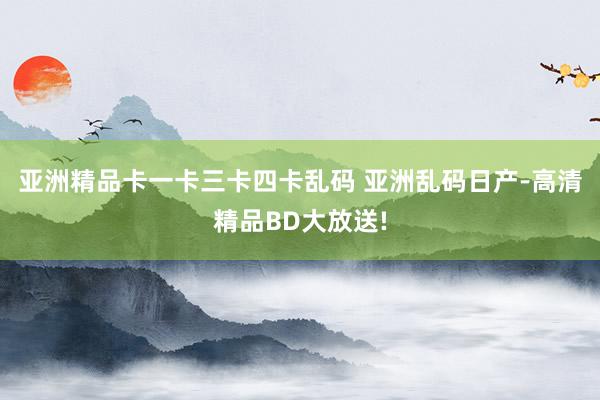 亚洲精品卡一卡三卡四卡乱码 亚洲乱码日产-高清精品BD大放送!