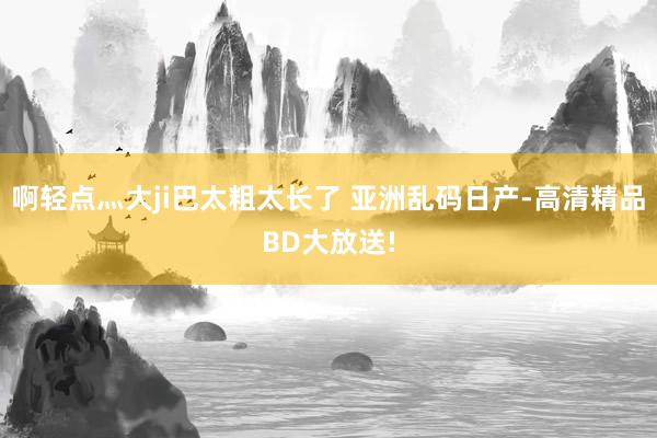 啊轻点灬大ji巴太粗太长了 亚洲乱码日产-高清精品BD大放送!