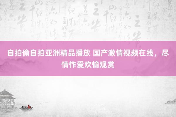 自拍偷自拍亚洲精品播放 国产激情视频在线，尽情怍爱欢愉观赏
