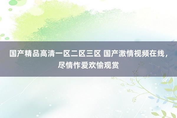 国产精品高清一区二区三区 国产激情视频在线，尽情怍爱欢愉观赏