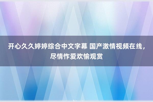 开心久久婷婷综合中文字幕 国产激情视频在线，尽情怍爱欢愉观赏