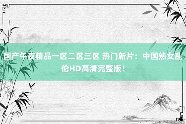 国产午夜精品一区二区三区 热门新片：中国熟女乱伦HD高清完整版！