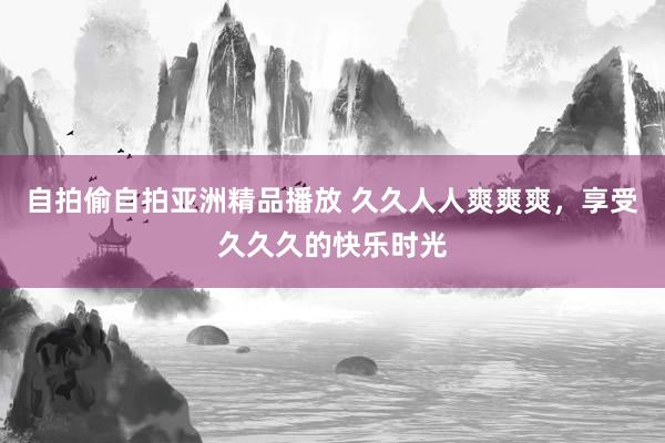 自拍偷自拍亚洲精品播放 久久人人爽爽爽，享受久久久的快乐时光
