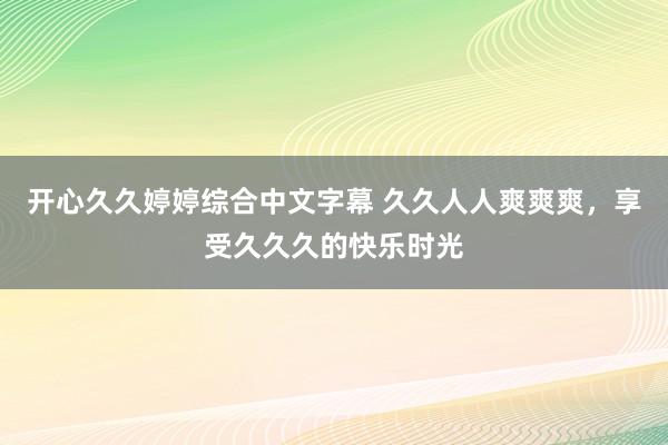 开心久久婷婷综合中文字幕 久久人人爽爽爽，享受久久久的快乐时光