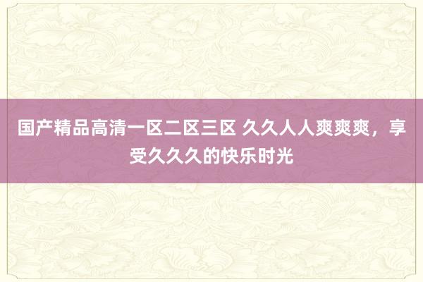 国产精品高清一区二区三区 久久人人爽爽爽，享受久久久的快乐时光