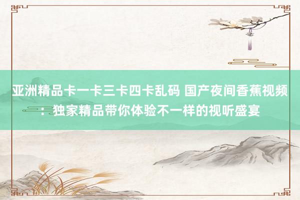 亚洲精品卡一卡三卡四卡乱码 国产夜间香蕉视频：独家精品带你体验不一样的视听盛宴