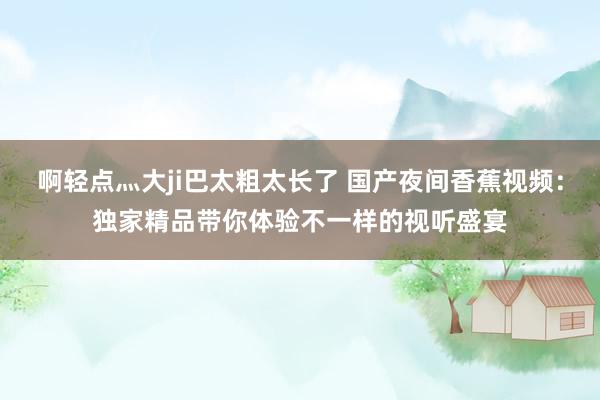 啊轻点灬大ji巴太粗太长了 国产夜间香蕉视频：独家精品带你体验不一样的视听盛宴