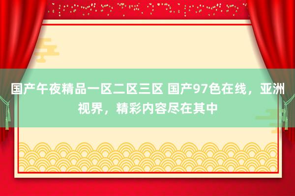 国产午夜精品一区二区三区 国产97色在线，亚洲视界，精彩内容尽在其中