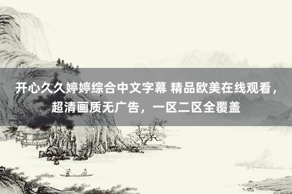 开心久久婷婷综合中文字幕 精品欧美在线观看，超清画质无广告，一区二区全覆盖