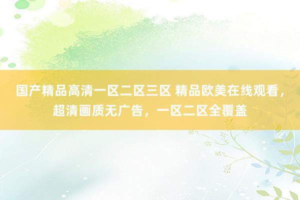 国产精品高清一区二区三区 精品欧美在线观看，超清画质无广告，一区二区全覆盖