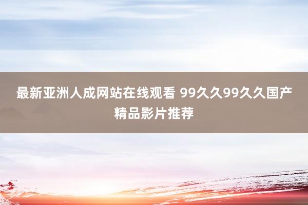 最新亚洲人成网站在线观看 99久久99久久国产精品影片推荐