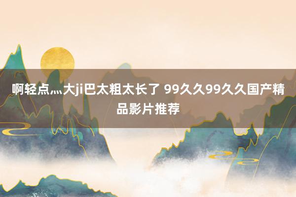 啊轻点灬大ji巴太粗太长了 99久久99久久国产精品影片推荐