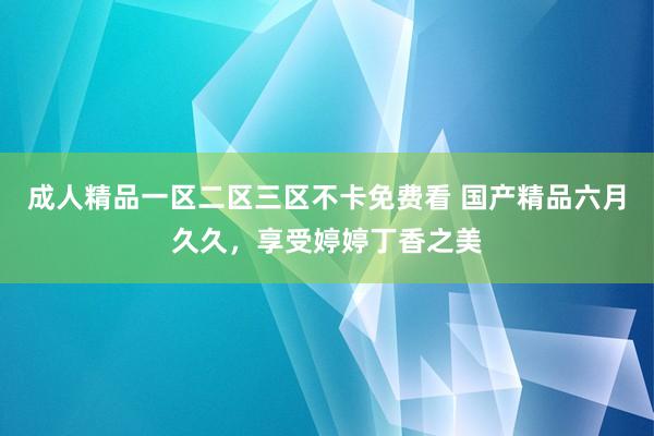 成人精品一区二区三区不卡免费看 国产精品六月久久，享受婷婷丁香之美