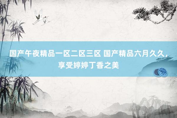 国产午夜精品一区二区三区 国产精品六月久久，享受婷婷丁香之美