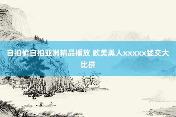 自拍偷自拍亚洲精品播放 欧美黑人xxxxx猛交大比拼