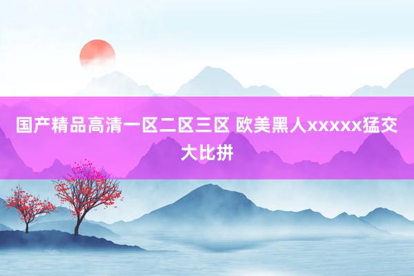 国产精品高清一区二区三区 欧美黑人xxxxx猛交大比拼