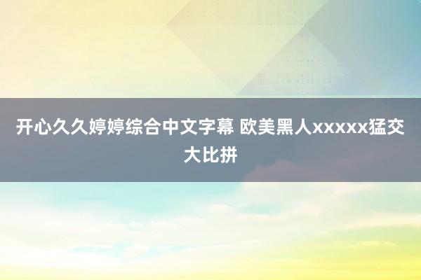 开心久久婷婷综合中文字幕 欧美黑人xxxxx猛交大比拼