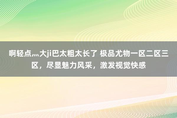 啊轻点灬大ji巴太粗太长了 极品尤物一区二区三区，尽显魅力风采，激发视觉快感