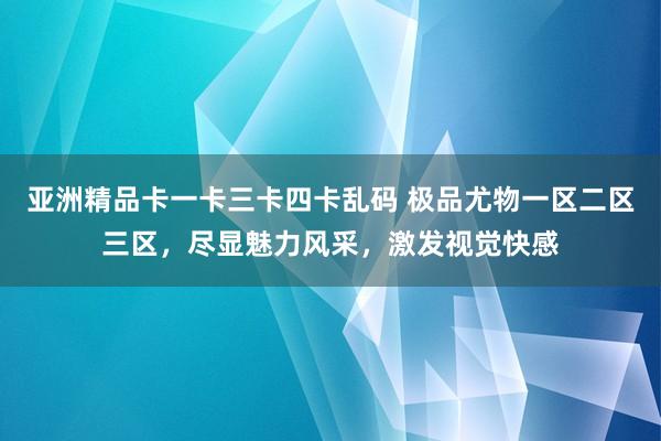 亚洲精品卡一卡三卡四卡乱码 极品尤物一区二区三区，尽显魅力风采，激发视觉快感
