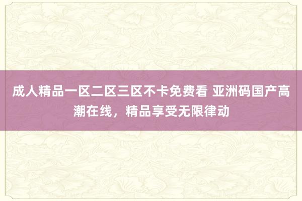 成人精品一区二区三区不卡免费看 亚洲码国产高潮在线，精品享受无限律动