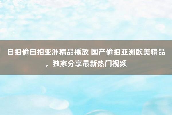 自拍偷自拍亚洲精品播放 国产偷拍亚洲欧美精品，独家分享最新热门视频
