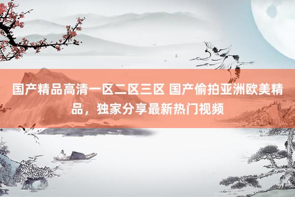 国产精品高清一区二区三区 国产偷拍亚洲欧美精品，独家分享最新热门视频