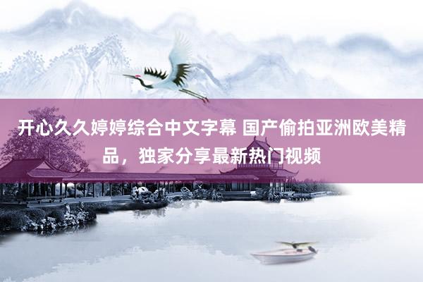 开心久久婷婷综合中文字幕 国产偷拍亚洲欧美精品，独家分享最新热门视频