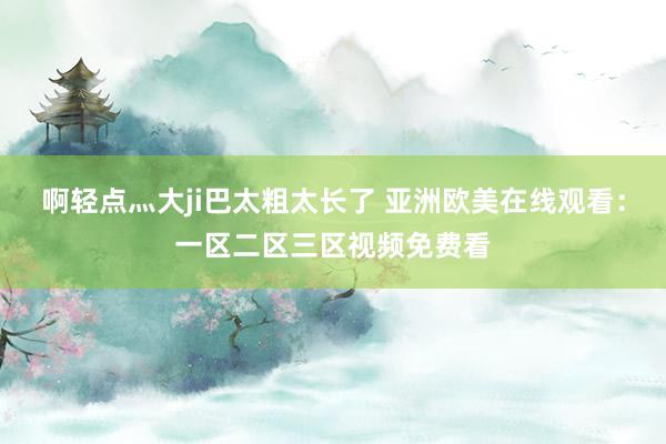 啊轻点灬大ji巴太粗太长了 亚洲欧美在线观看：一区二区三区视频免费看