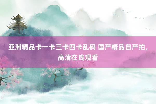 亚洲精品卡一卡三卡四卡乱码 国产精品自产拍，高清在线观看